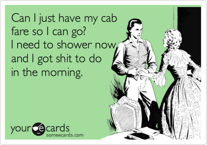Can I just have my cab            
fare so I can go?             
I need to shower now   
and I got shit to do 
in the morning.