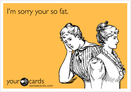 I'm sorry your so fat.