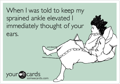 When I was told to keep my sprained ankle elevated I
immediately thought of your
ears.