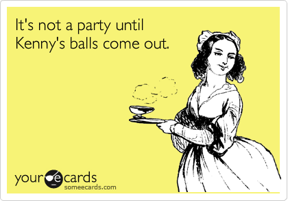 It's not a party until
Kenny's balls come out.