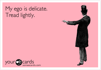 My ego is delicate.
Tread lightly.