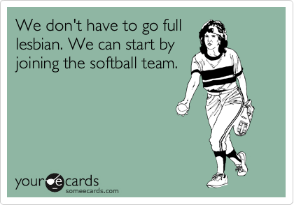 We don't have to go full
lesbian. We can start by
joining the softball team.