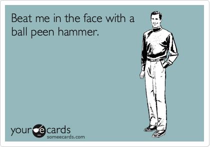 Beat me in the face with a
ball peen hammer. 