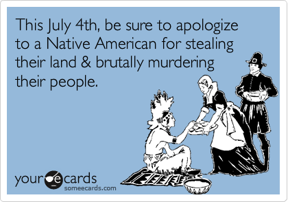 This July 4th, be sure to apologize to a Native American for stealing their land & brutally murdering
their people.