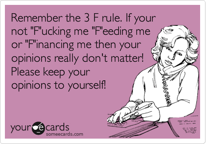Remember the 3 F rule. If your
not "F"ucking me "F"eeding me
or "F"inancing me then your
opinions really don't matter!
Please keep your
opinions to yourself!