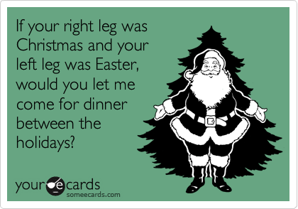 If your right leg was 
Christmas and your 
left leg was Easter, 
would you let me 
come for dinner 
between the
holidays?