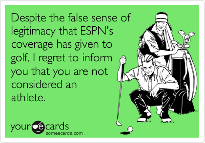 Despite the false sense of 
legitimacy that ESPN's
coverage has given to
golf, I regret to inform
you that you are not
considered an 
athlete.