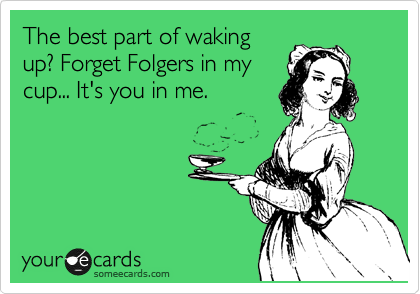 The best part of waking
up? Forget Folgers in my
cup... It's you in me.