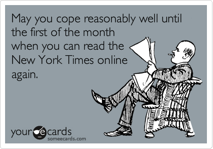 May you cope reasonably well until the first of the month
when you can read the
New York Times online
again.