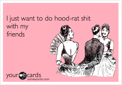 
I just want to do hood-rat shit 
with my
friends