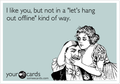 I like you, but not in a "let's hang out offline" kind of way.
