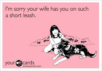I'm sorry your wife has you on such a short leash.