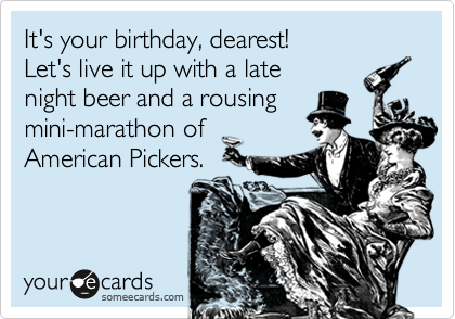 It's your birthday, dearest!
Let's live it up with a late
night beer and a rousing
mini-marathon of
American Pickers.