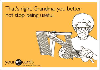 That's right, Grandma, you better not stop being useful.