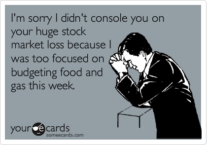 I'm sorry I didn't console you on your huge stock
market loss because I
was too focused on
budgeting food and
gas this week.