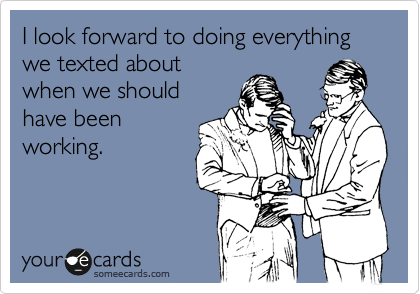 I look forward to doing everything we texted about
when we should
have been
working.