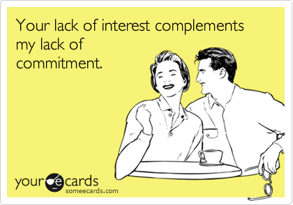 Your lack of interest complements my lack of
commitment.