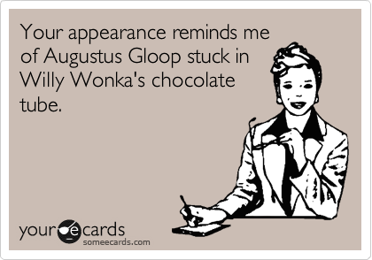 Your appearance reminds me
of Augustus Gloop stuck in
Willy Wonka's chocolate
tube.