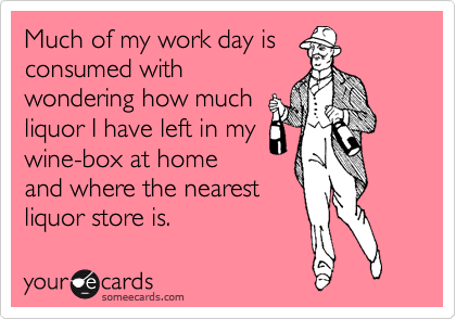 Much of my work day is
consumed with
wondering how much
liquor I have left in my
wine-box at home
and where the nearest
liquor store is.