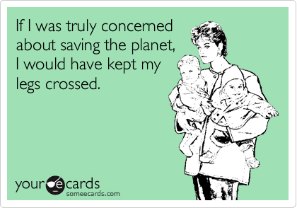 If I was truly concerned
about saving the planet,
I would have kept my
legs crossed.