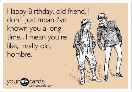 Happy Birthday, old friend. I
don't just mean I've
known you a long
time... I mean you're
like,  really old,
hombre.