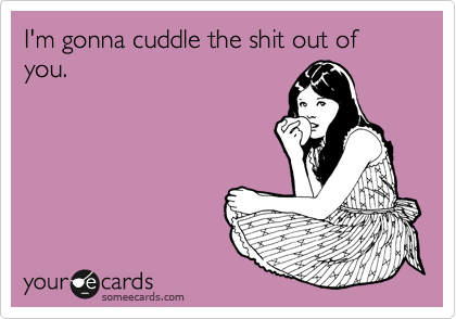 I'm gonna cuddle the shit out of you.