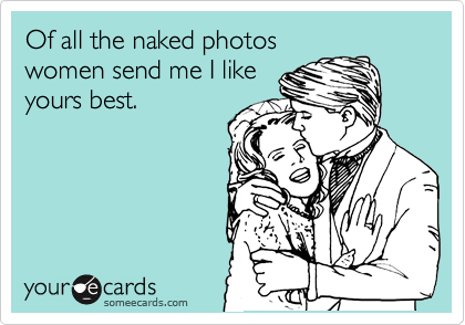 Of all the naked photos
women send me I like
yours best.