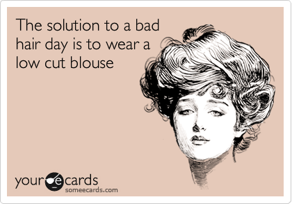 The solution to a bad
hair day is to wear a
low cut blouse