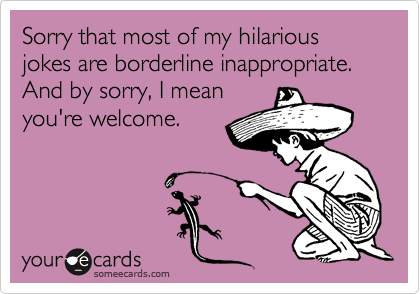 Sorry that most of my hilarious jokes are borderline inappropriate. And by sorry, I mean
you're welcome.