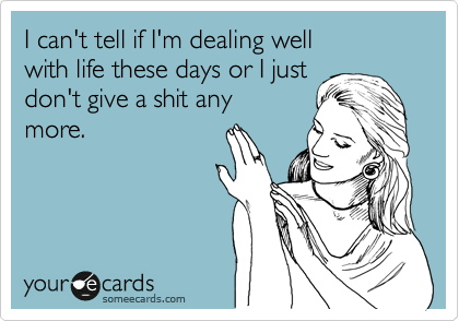 I can't tell if I'm dealing well 
with life these days or I just
don't give a shit any
more.