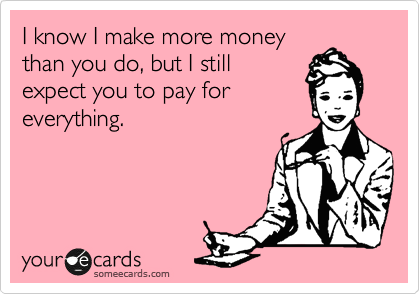 I know I make more money
than you do, but I still
expect you to pay for
everything. 