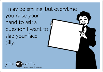 I may be smiling, but everytime
you raise your
hand to ask a
question I want to
slap your face
silly. 