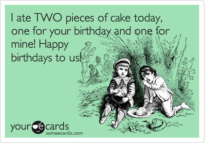 I ate TWO pieces of cake today, one for your birthday and one for mine! Happy
birthdays to us!
