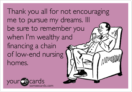 Thank you all for not encouraging me to pursue my dreams. Ill
be sure to remember you
when I'm wealthy and
financing a chain
of low-end nursing
homes.