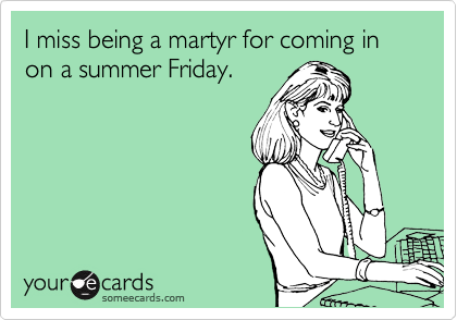 I miss being a martyr for coming in on a summer Friday.