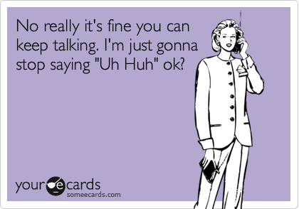 No really it's fine you can
keep talking. I'm just gonna
stop saying "Uh Huh" ok?
