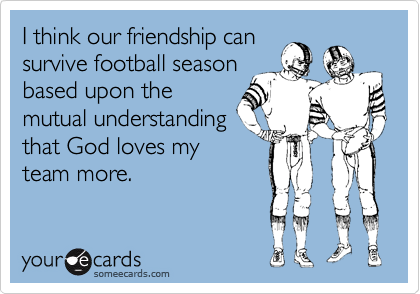 I think our friendship can
survive football season
based upon the
mutual understanding
that God loves my
team more.