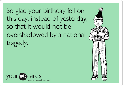 So glad your birthday fell on
this day, instead of yesterday,
so that it would not be
overshadowed by a national
tragedy. 