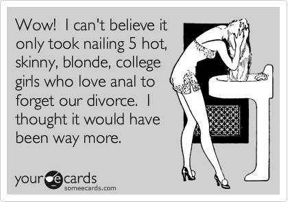 Wow!  I can't believe it
only took nailing 5 hot,
skinny, blonde, college
girls who love anal to
forget our divorce.  I
thought it would have
been way more.
