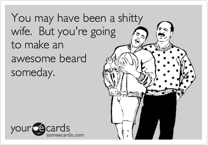 You may have been a shitty
wife.  But you're going
to make an
awesome beard
someday.