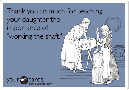 Thank you so much for teaching your daughter the
importance of
"working the shaft."