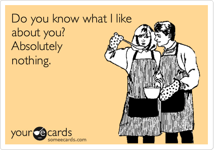 Do you know what I like
about you?
Absolutely
nothing.