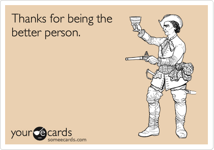 Thanks for being the
better person.