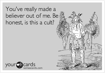 You've really made a
believer out of me. Be
honest, is this a cult?