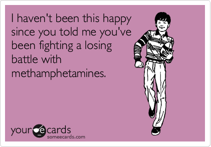 I haven't been this happy
since you told me you've
been fighting a losing
battle with 
methamphetamines.
