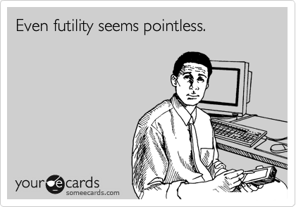 Even futility seems pointless.
