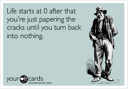 Life starts at 0 after that
you're just papering the
cracks until you turn back
into nothing.