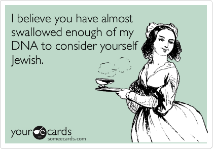 I believe you have almost
swallowed enough of my
DNA to consider yourself
Jewish.