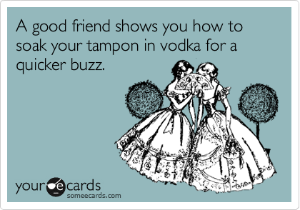A good friend shows you how to soak your tampon in vodka for a quicker buzz.