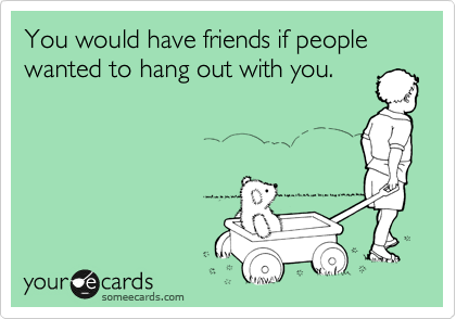 You would have friends if people wanted to hang out with you.